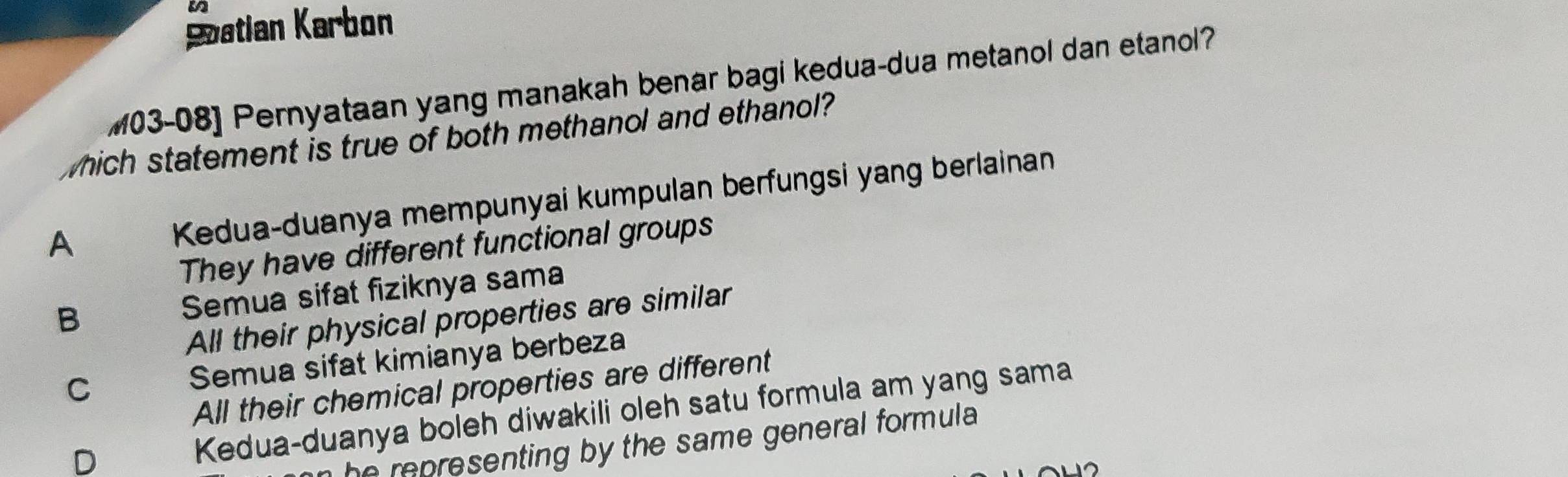 Satian Karbon
M03-08] Pernyataan yang manakah benar bagi kedua-dua metanol dan etanol?
which statement is true of both methanol and ethanol?
A Kedua-duanya mempunyai kumpulan berfungsi yang berlainan
They have different functional groups
B Semua sifat fiziknya sama
All their physical properties are similar
C Semua sifat kimianya berbeza
All their chemical properties are different
D
Kedua-duanya boleh diwakili oleh satu formula am yang sama
r p esenting by the same general formula.