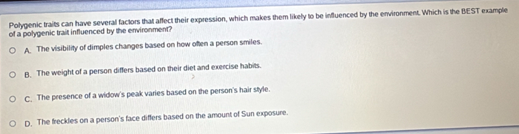 Polygenic traits can have several factors that affect their expression, which makes them likely to be influenced by the environment. Which is the BEST example
of a polygenic trait influenced by the environment?
A The visibility of dimples changes based on how often a person smiles.
B. The weight of a person differs based on their diet and exercise habits.
C. The presence of a widow's peak varies based on the person's hair style.
D. The freckles on a person's face differs based on the amount of Sun exposure.