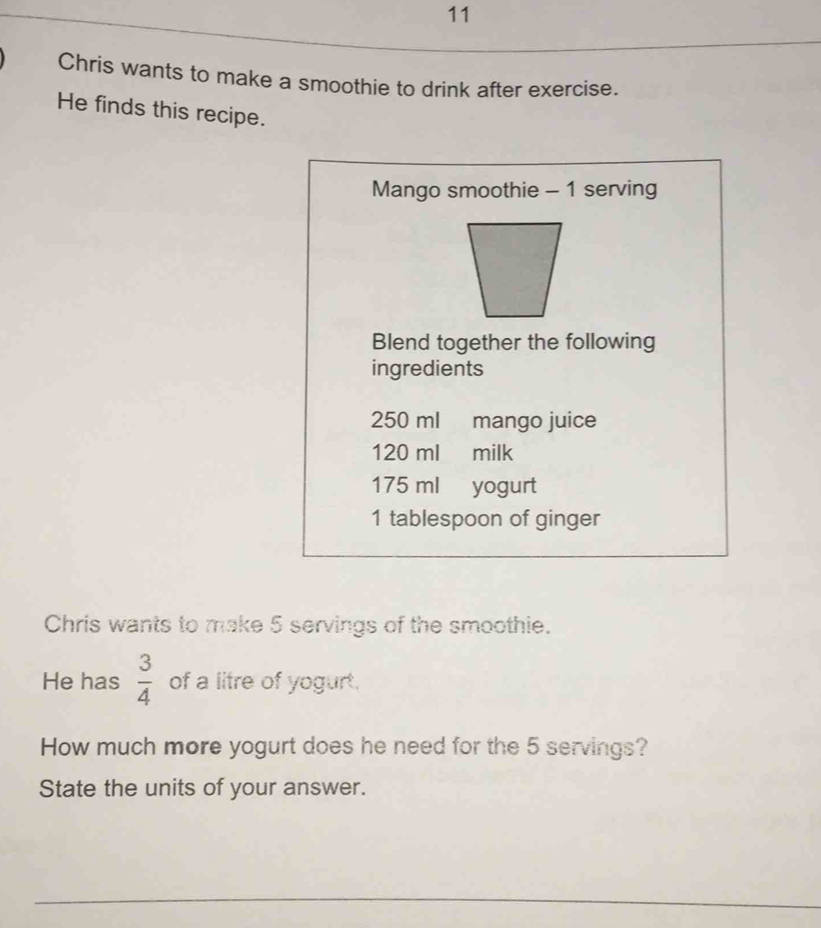 Chris wants to make a smoothie to drink after exercise. 
He finds this recipe. 
Mango smoothie - 1 serving 
Blend together the following 
ingredients
250 ml mango juice
120 ml milk
175 ml yogurt
1 tablespoon of ginger 
Chris wants to make 5 servings of the smoothie. 
He has  3/4  of a litre of yogurt. 
How much more yogurt does he need for the 5 servings? 
State the units of your answer.