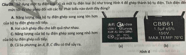 Sử dụng một tụ điện loại (a) và một tụ điện loại (b) như trong Hình 4 để ghép thành bộ tụ điện. Tích điện đến
mức tối đa cho phép đối với các tụ. Phát biểu nào dưới đây đúng?
A. Năng lượng của bộ tụ điện ghép song song lớn hơn
n :3 
của bộ tụ điện ghép nối tiếp. CBB61 1 . 5mu F± 5%
B. Hai cách ghép đều cho kết quả như nhau. CUB61 425µF±5% Midea
C. Năng lượng của bộ tụ điện ghép song song nhỏ hơn 450V.AC. 50Hz (GOHz) 150V
too z=-1+2
của bộ tụ điện ghép nối tiếp. COCD00369BA MAX.TEMP 70°C
D. Cả ba phương án A, B, C đều có thể xảy ra. (b)
(a)
Hình 4