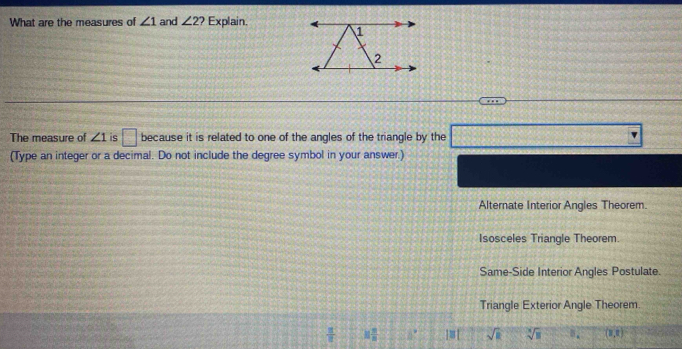 What are the measures of ∠ 1 and ∠ 2 ? Explain.
The measure of ∠ 1 is □ because it is related to one of the angles of the triangle by the □
(Type an integer or a decimal. Do not include the degree symbol in your answer.)
Alternate Interior Angles Theorem.
Isosceles Triangle Theorem.
Same-Side Interior Angles Postulate.
Triangle Exterior Angle Theorem.
 π /6  if π /n  if ]≡[ sqrt(R) sqrt[3](8) B_4 (8,8)