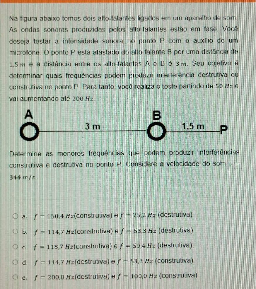 Na figura abaixo temos dois alto-falantes ligados em um aparelho de som.
As ondas sonoras produzidas pelos alto-falantes estão em fase. Você
deseja testar a intensidade sonora no ponto P com o auxílio de um
microfone. O ponto P está afastado do alto-falante B por uma distância de
1,5 m e a distância entre os alto-falantes A e B é 3 m. Seu objetivo é
determinar quais frequências podem produzir interferência destrutiva ou
construtiva no ponto P. Para tanto, você realiza o teste partindo de 50 H2 e
vai aumentando até 200 Hz.
Determine as menores frequências que podem produzir interferências
construtiva e destrutiva no ponto P. Considere a velocidade do som v=
344 m/s.
a. f=150,4Hz (construtiva) e f=75,2Hz (destrutiva)
b. f=114,7Hz (construtiva) e f=53,3Hz (destrutiva)
C. f=118,7Hz (construtiva) e f=59,4Hz (destrutiva)
d. f=114,7Hz (destrutiva) e f=53,3Hz (construtiva)
e. f=200,0Hz (destrutiva) e f=100,0Hz (construtiva)