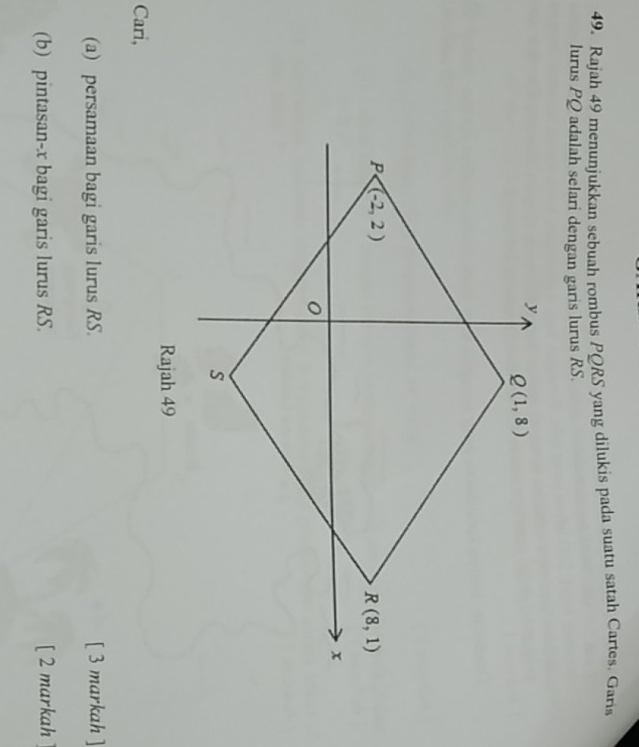 Rajah 49 menunjukkan sebuah rombus PQRS yang dilukis pada suatu satah Cartes. Garis
lurus PQ adalah selari dengan garis lurus RS.
Rajah 49
Cari,
(a) persamaan bagi garis lurus RS. [ 3 markah ]
(b) pintasan-x bagi garis lurus RS. [ 2 markah