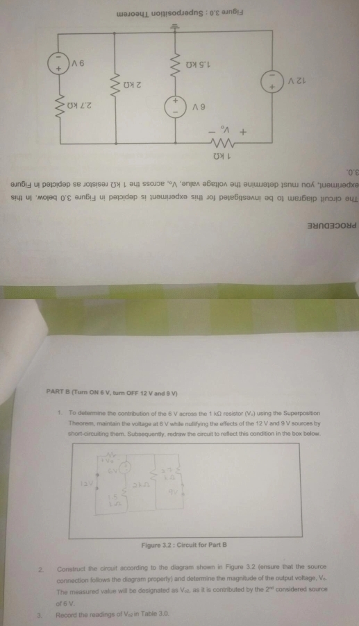θлб и рə!dəр se jo¡s!səл ( ↓ əц ssоjɔе ‘°Λ ‘əп!еλ абеоλ əц； əu!шəəр ¡sпш пο ¡μəшμəра 
s!4 u| ‘мo!əq ('Σ ən6!∃ u! рə!!dəp s! uəwµədə s!4| joj рə|е6|səʌu! əq ο| we6е!р μпɔj!ɔ əц 
3४∩a3ɔ08d 
PART B (Turn ON 6 V, turn OFF 12 V and 9 V) 
1. To determine the contribution of the 6 V across the 1 kΩ resistor (V) using the Superposition 
Theorem, maintain the voltage at 6 V while nullifying the effects of the 12 V and 9 V sources by 
short-circuiting them. Subsequently, redraw the circuit to reflect this condition in the box below 
Figure 3.2 : Circuit for Part B 
2. Construct the circuit according to the diagram shown in Figure 3.2 (ensure that the source 
connection follows the diagram properly) and determine the magnitude of the output voltage, V.. 
The measured value will be designated as Ví, as it is contributed by the 2^(nd) considered source 
of 6 V. 
3. Record the readings of V_∈fty  in Table 3.0.