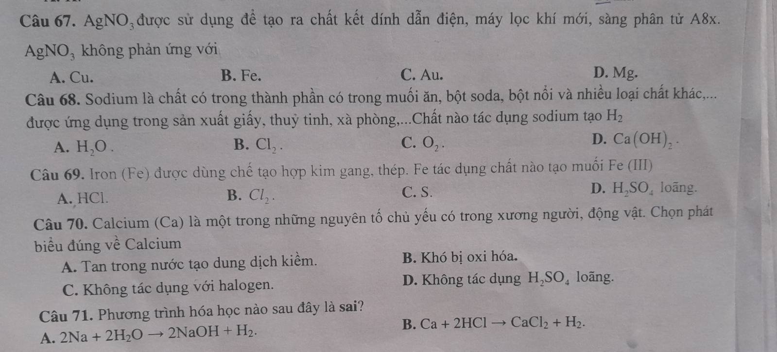 Ag NO_3 được sử dụng để tạo ra chất kết dính dẫn điện, máy lọc khí mới, sàng phân tử A8x.
AgNO_3 không phản ứng với
A. Cu. B. Fe. C. Au. D. Mg.
Câu 68. Sodium là chất có trong thành phần có trong muối ăn, bột soda, bột nổi và nhiều loại chất khác,...
được ứng dụng trong sản xuất giấy, thuỷ tinh, xà phòng,...Chất nào tác dụng sodium tạo H_2
D.
A. H_2O. B. Cl_2. C. O_2. Ca(OH)_2. 
Câu 69. Iron (Fe) được dùng chế tạo hợp kim gang, thép. Fe tác dụng chất nào tạo muối Fe (III .
A. HCl. Cl_2. C. S. D. H_2SO_4 loãng.
B.
Câu 70. Calcium (Ca) là một trong những nguyên tố chủ yếu có trong xương người, động vật. Chọn phát
biểu đúng về Calcium
A. Tan trong nước tạo dung dịch kiềm. B. Khó bị oxi hóa.
D. Không tác dụng
C. Không tác dụng với halogen. H_2SO_4 loãng.
Câu 71. Phương trình hóa học nào sau đây là sai?
B.
A. 2Na+2H_2Oto 2NaOH+H_2. Ca+2HClto CaCl_2+H_2.