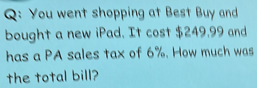 You went shopping at Best Buy and 
bought a new iPad. It cost $249,99 and 
has a PA sales tax of 6%. How much was 
the total bill?