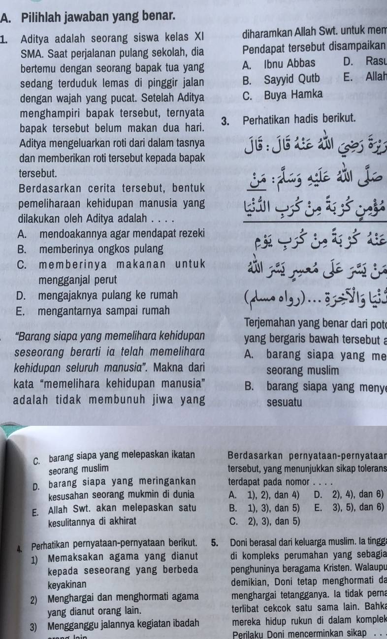 Pilihlah jawaban yang benar.
1. Aditya adalah seorang siswa kelas XI diharamkan Allah Swt. untuk men
SMA. Saat perjalanan pulang sekolah, dia Pendapat tersebut disampaikan
bertemu dengan seorang bapak tua yang A. Ibnu Abbas D. Rasu
sedang terduduk lemas di pinggir jalan B. Sayyid Qutb E. Allah
dengan wajah yang pucat. Setelah Aditya C. Buya Hamka
menghampiri bapak tersebut, ternyata
bapak tersebut belum makan dua hari. 3. Perhatikan hadis berikut.
Aditya mengeluarkan roti dari dalam tasnya jé:jé d àl ges ó
dan memberikan roti tersebut kepada bapak
tersebut.
Berdasarkan cerita tersebut, bentuk ¿ :plas «íe d jo
pemeliharaan kehidupan manusia yang
dilakukan oleh Aditya adalah . . . .
A. mendoakannya agar mendapat rezeki
B. memberinya ongkos pulang
C. member inya makanan untuk
mengganjal perut
D. mengajaknya pulang ke rumah (duo olgy) ... 3z=5 lg ki.
E. mengantarnya sampai rumah
Terjemahan yang benar dari pot
“Barang siapa yang memelihara kehidupan yang bergaris bawah tersebut a
seseorang berarti ia telah memelihara A. barang siapa yang me
kehidupan seluruh manusia''. Makna dari seorang muslim
kata “memelihara kehidupan manusia” B. barang siapa yang meny
adalah tidak membunuh jiwa yang sesuatu
C. barang siapa yang melepaskan ikatan Berdasarkan pernyataan-pernyataan
seorang muslim tersebut, yang menunjukkan sikap tolerans
D. barang siapa yang meringankan terdapat pada nomor_
kesusahan seorang mukmin di dunia A. 1), 2), dan 4) D. 2), 4), dan 6)
E. Allah Swt. akan melepaskan satu B. 1), 3), dan 5) E. 3), 5), dan 6)
kesulitannya di akhirat C. 2), 3), dan 5)
4. Perhatikan pernyataan-pernyataan berikut. 5. Doni berasal dari keluarga muslim. Ia tingga
1) Memaksakan agama yang dianut di kompleks perumahan yang sebagia
kepada seseorang yang berbeda penghuninya beragama Kristen. Walaupu
keyakinan demikian, Doni tetap menghormati da
2) Menghargai dan menghormati agama menghargai tetangganya. Ia tidak perna
yang dianut orang lain. terlibat cekcok satu sama lain. Bahka
3) Mengganggu jalannya kegiatan ibadah mereka hidup rukun di dalam komplek
Perilaku Doni mencerminkan sikap . .