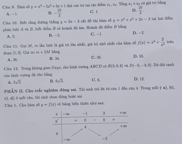 Hàm số y=x^3-5x^2+3x+1 đạt cực trị tại các điểm x_1, x_2. Tổng x_1+x_2 có giá trị bàng
A. -1. B. - 10/3 . C. 1. D.  10/3 . 
Câu 10. Biết rằng đường thẳng y=2x-3 cất đồ thị hàm số y=x^3+x^2+2x-3 tại hai điểm
phân biệt A và B, biết điểm B có hoành độ âm. Hoành độ điểm B bằng
A. 0. B. −5. C. -1. D. -2.
Câu 11. Gọi M, m lần lượt là giá trị lớn nhất, giá trị nhỏ nhất của hàm số f(x)=x^4+ 2/x^2  trēn
doạn [1;2]. Giá trị m+2M bàng
A. 36. B. 34. C. 35. D. 33.
Câu 12. Trong không gian Ozyz, cho hình vuông ABCD có B(3;0;8) và D(-5;-4;0). Độ dài cạnh
của hình vuông đã cho bằng
A. 5sqrt(2). B. 6sqrt(2). C. 6. D. 12.
PHÀN II. Câu trắc nghiệm đúng sai. Thí sinh trả lời từ câu 1 đến câu 4. Trong mỗi hat y a), b),
c), d) ở mỗi cầu, thí sinh chọn đúng hoặc sai.
Câu 1. Cho hàm số y=f(x) có bảng biến thiên như sau: