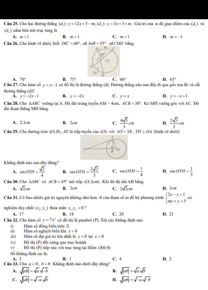 Cho hai đường thắng (d_1):y=12x+5-m;(d_2):y=3x+3+m. Giá trị của m đề giao điểm cia(d_1) và
(d_2) nằm bên trái trục tung là
A. m<1</tex> B. m>1 C. m=1 D. m=-1
Câu 26. Cho hình vẽ dưới, biết DIC=60° , sd AnB=55°.sd CMD bằng
A. 70° B. 75° C. 60° D. 65°
Câu 27. Cho hàm số y=x-1 có đồ thị là đường thắng (d). Đường thắng nào sau đây đi qua gốc tọa độ và cắt
đường thẳng (d)?
A. y=-2x-1 B. y=-2x C. y=x D. y=-x+1
Câu 28. Cho △ ABC vuông tại A. Độ dài trung tuyển AM=4cm,ACB=30° * . Kẻ MH vuông góc với AC. Độ
dài đoạn thắng MH bằng
A. 2,1cm B. 2cm C.  4sqrt(3)/3 cm D.  2sqrt(3)/2 cm
Câu 29. Cho đường tròn (O;R) , AT là tiếp tuyển của (O) với AO=3R,TH⊥ OA (hình vẽ dưới)
Khẳng định nào sau đây đúng?
A. sin OTH= sqrt(2)/4  B. sin OTH= 2sqrt(2)/3  C. sin OTH= 1/4  D. sin OTH= 1/3 
Câu 30. Cho △ ABC có ACB=45° nội tiếp (0;2cm). Khi đó độ dài AB bằng
A. sqrt(2)cm B. 2cm C. 2sqrt(2)cm D. 1cm
Câu 31. Có bao nhiêu giá trị nguyên không nhỏ hơn -8 của tham số m để hệ phương trình beginarrayl 2x-y=1 mx+y=5endarray. có □
□ 
nghiệm duy nhất (x_0;y_0) thóa mãn x_0.y_o>0 ? C. 20
A. 17 B. 18 D. 21
Câu 32. Cho hàm số y=7x^2 có đồ thị là parabol (P). Xét các khẳng định sau:
i) Hàm số đồng biến trên R
ii) Hàm số nghịch biến khi x<0</tex>
iii) Hàm số đạt giá trị lớn nhất là y=0 tại x=0
iv) Đồ thị (P) đổi xứng qua trục hoành
v) Đồ thị (P) tiếp xúc với trục tung tại điểm O(0;0)
Số khẳng định sai là:
A. 3 B. 1 C. 4 D. 2
Câu 33. Cho a<0,b>0. Khẳng định nào dưới đây đúng?
A. sqrt(|ab|)=sqrt(a)· sqrt(-b) B. sqrt(|ab|)=sqrt(a).sqrt(b)
C. sqrt(|ab|)=sqrt(-a).sqrt(b) D. sqrt(|ab|)=sqrt(-a).sqrt(-b)