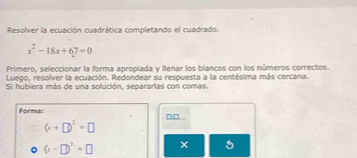 Resolver la ecuación cuadrática completando el cuadrado.
x^2-18x+67=0
Primero, seleccionar la forma apropiada y llenar los blancos con los números correctos. 
Luego, resolver la ecuación. Redondear su respuesta a la centésima más cercana. 
Si hubiera más de una solución, separarlas con comas. 
Forma:
□□
(x+□ )^2=□
(x-□ )^2=□
5