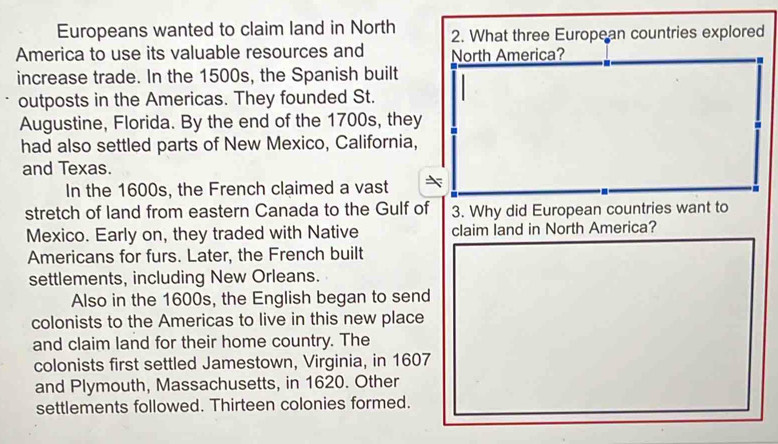 Europeans wanted to claim land in North 2. What three European countries explored 
America to use its valuable resources and North America? 
. 
increase trade. In the 1500s, the Spanish built 
outposts in the Americas. They founded St. 
Augustine, Florida. By the end of the 1700s, they 
had also settled parts of New Mexico, California, 
and Texas. 
In the 1600s, the French claimed a vast 
stretch of land from eastern Canada to the Gulf of 3. Why did European countries want to 
Mexico. Early on, they traded with Native claim land in North America? 
Americans for furs. Later, the French built 
settlements, including New Orleans. 
Also in the 1600s, the English began to send 
colonists to the Americas to live in this new place 
and claim land for their home country. The 
colonists first settled Jamestown, Virginia, in 1607
and Plymouth, Massachusetts, in 1620. Other 
settlements followed. Thirteen colonies formed.