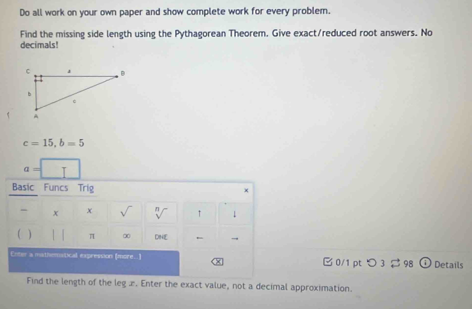 Do all work on your own paper and show complete work for every problem. 
Find the missing side length using the Pythagorean Theorem. Give exact/reduced root answers. No 
decimals!
c=15, b=5
a=□
Basic Funcs Trig x 
χ sqrt() sqrt[n]() ↑ ↓ 
( ) | | 
π ∞ DNE ← 
Enter a mathematical expression (more..) 0/1 pt つ 3 ⇄ 98 Details 
× 
Find the length of the leg x. Enter the exact value, not a decimal approximation.