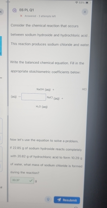 53% 
E6 PL Q1 
× Answered - 3 attempts lef 
Consider the chemical reaction that occurs 
between sodium hydroxide and hydrochloric acid . 
This reaction produces sodium chloride and water. 
Write the balanced chemical equation. Fill in the 
appropriate stoichiometric coefficients below:
NaOH (aq) + HCl
(aq)to □ NaCl(aq)+
H_2O (an 
Now let's use the equation to solve a problem. 
If 22.85 g of sodium hydroxide reacts completely 
with 20.82 g of hydrochloric acid to form 10.29 g
of water, what mass of sodium chloride is formed 
during the reaction?
33.37 9
a 
Resubmit