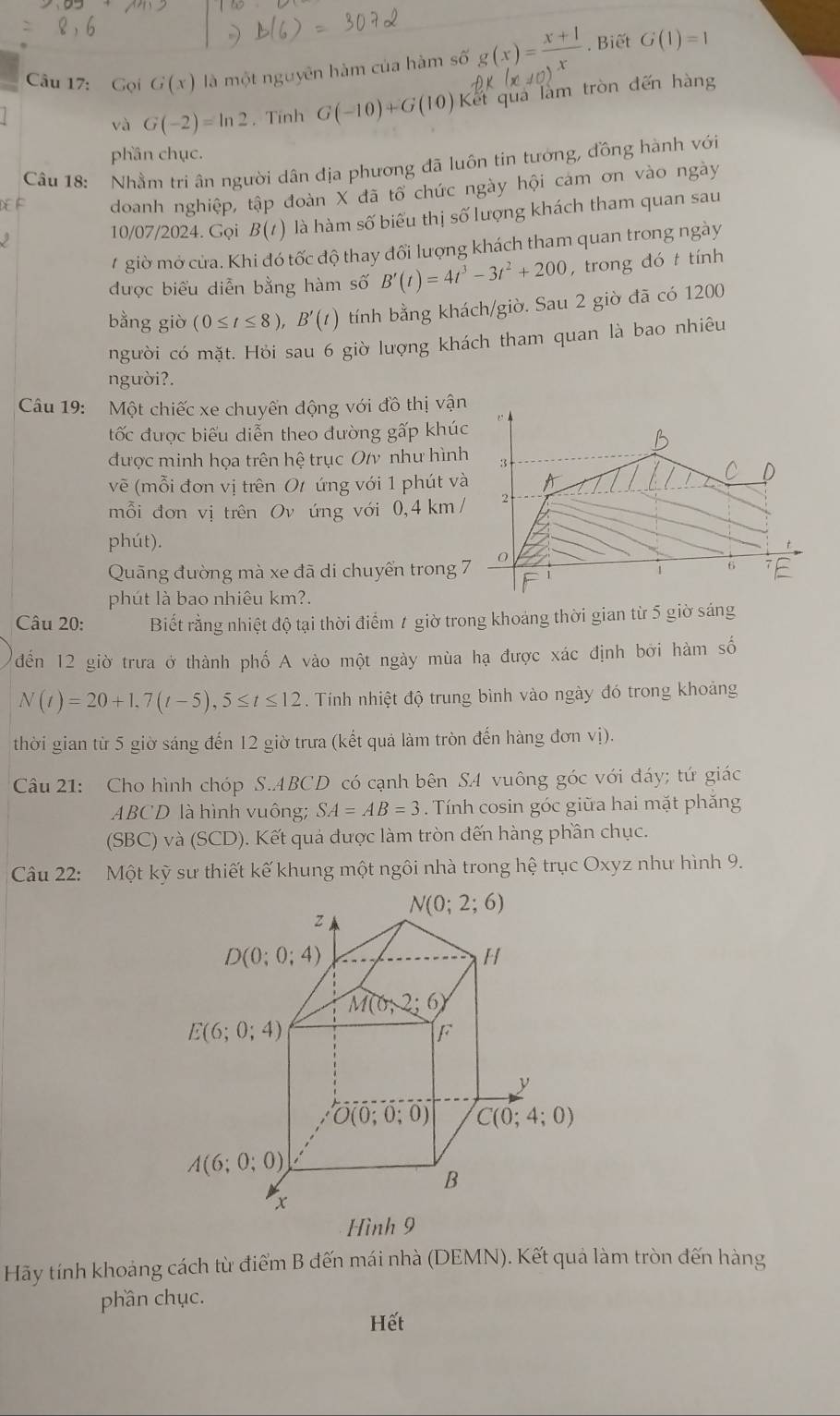 Gọi G(x) là một nguyên hàm của hàm số g(x)= (x+1)/x . Biết G(1)=1
và G(-2)=ln 2. Tính G(-10)+G(10) Kết qua làm tròn đến hàng
phần chục.
Câu 18: Nhầm tri ân người dân địa phương đã luôn tin tướng, đồng hành với
doanh nghiệp, tập đoàn X đã tổ chức ngày hội cảm ơn vào ngày
 
10/07/2024. Gọi B(t) là hàm số biểu thị số lượng khách tham quan sau
# giờ mở cửa. Khi đó tốc độ thay đổi lượng khách tham quan trong ngày
được biểu diễn bằng hàm số B'(t)=4t^3-3t^2+200 , trong đó t tính
bằng giò (0≤ t≤ 8),B'(t) tính bằng khách/giờ. Sau 2 giờ đã có 1200
người có mặt. Hỏi sau 6 giờ lượng khách tham quan là bao nhiêu
người?.
Câu 19: Một chiếc xe chuyển động với đồ thị vận
tốc được biểu diễn theo dường gấp khúc
được minh họa trên hệ trục Oty như hình 3
vẽ (mỗi đơn vị trên Ot ứng với 1 phút và A
C
mỗi đơn vị trên Ov ứng với 0,4 km/ 2
phút).
Quãng đường mà xe đã di chuyển trong 7 0
1 6
phút là bao nhiêu km?.
Câu 20: Biết rằng nhiệt độ tại thời điểm 1 giờ trong khoảng thời gian từ 5 giờ sáng
đến 12 giờ trưa ở thành phố A vào một ngày mùa hạ được xác định bởi hàm số
N(t)=20+1,7(t-5),5≤ t≤ 12. Tính nhiệt độ trung bình vào ngày đó trong khoảng
thời gian từ 5 giờ sáng đến 12 giờ trưa (kết quả làm tròn đến hàng đơn vị).
Câu 21: Cho hình chóp S.ABCD có cạnh bên SA vuông góc với đáy; tứ giác
ABCD là hình vuông; SA=AB=3. Tính cosin góc giữa hai mặt phăng
(SBC) và (SCD). Kết quả được làm tròn đến hàng phần chục.
Câu 22: Một kỹ sư thiết kế khung một ngôi nhà trong hệ trục Oxyz như hình 9.
N(0;2;6)
z
D(0;0;4)
H
M(0,2;6)
E(6;0;4)
F
y
O(0;0;0) C(0;4;0)
A(6;0;0)
B
x
Hình 9
Hãy tính khoảng cách từ điểm B đến mái nhà (DEMN). Kết quả làm tròn đến hàng
phần chục.
Hết