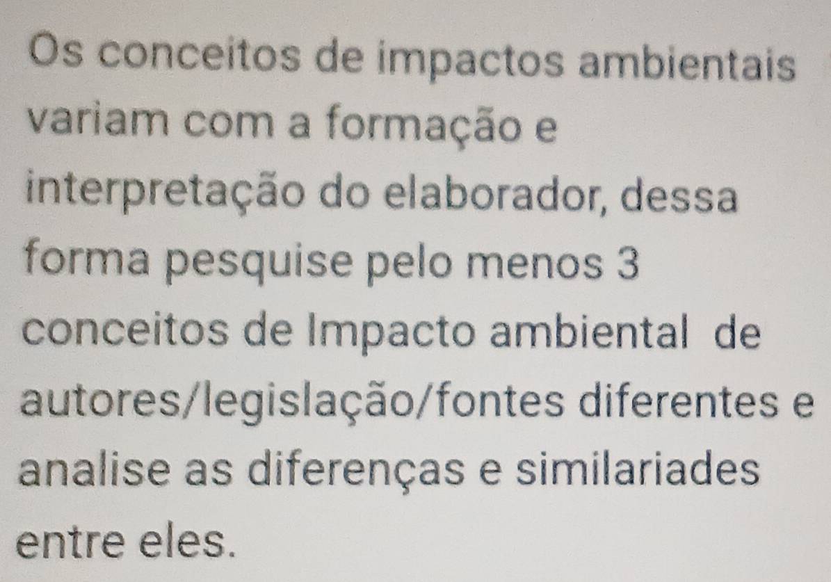 Os conceitos de impactos ambientais 
variam com a formação e 
interpretação do elaborador, dessa 
forma pesquise pelo menos 3
conceitos de Impacto ambiental de 
autores/legislação/fontes diferentes e 
analise as diferenças e similariades 
entre eles.