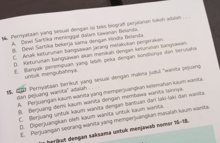 Pernyataan yang sesuai dengan isi teks biografi perjalanan tokoh adalah . . .
A. Dewi Sartika meninggal dalam tawanan Belanda.
B. Dewi Sartika bekerja sama dengan Hindia Belanda.
C. Anak keturunan bangsawan jarang melakukan pergerakan.
D. Keturunan bangsawan akan menikah dengan keturunan bangsawan.
E. Banyak perempuan yang lebih peka dengan kondisinya dan berusaha
untuk mengubahnya.
15. 198 Pernyataan berikut yang sesuai dengan makna judul “wanita pejuang
A. Perjuangan kaum wanita yang memperjuangkan kelemahan kaum wanita.
dan pejuang wanita" adalah . . . .
B. Berjuang demi kaum wanita dengan membawa wanita lainnya.
C. Berjuang untuk kaum wanita dengan bantuan dari laki-laki dan wanita.
D. Diperjuangkan oleh kaum wanita untuk kaum wanita.
E. Perjuangan seorang wanita yang memperjuangkan masalah kaum wanita.
herikut dengan saksama untuk menjawab nomor 16-18.