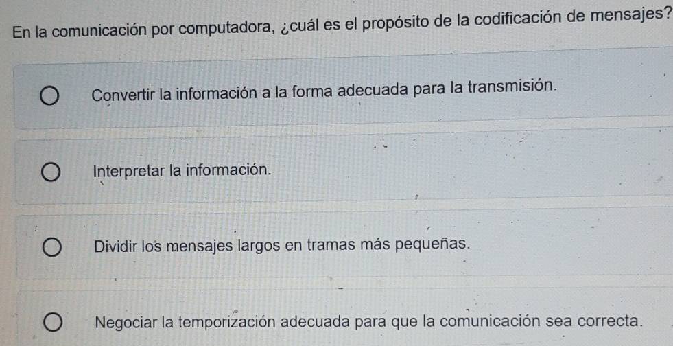 En la comunicación por computadora, ¿cuál es el propósito de la codificación de mensajes?
Convertir la información a la forma adecuada para la transmisión.
Interpretar la información.
Dividir los mensajes largos en tramas más pequeñas.
Negociar la temporización adecuada para que la comunicación sea correcta.