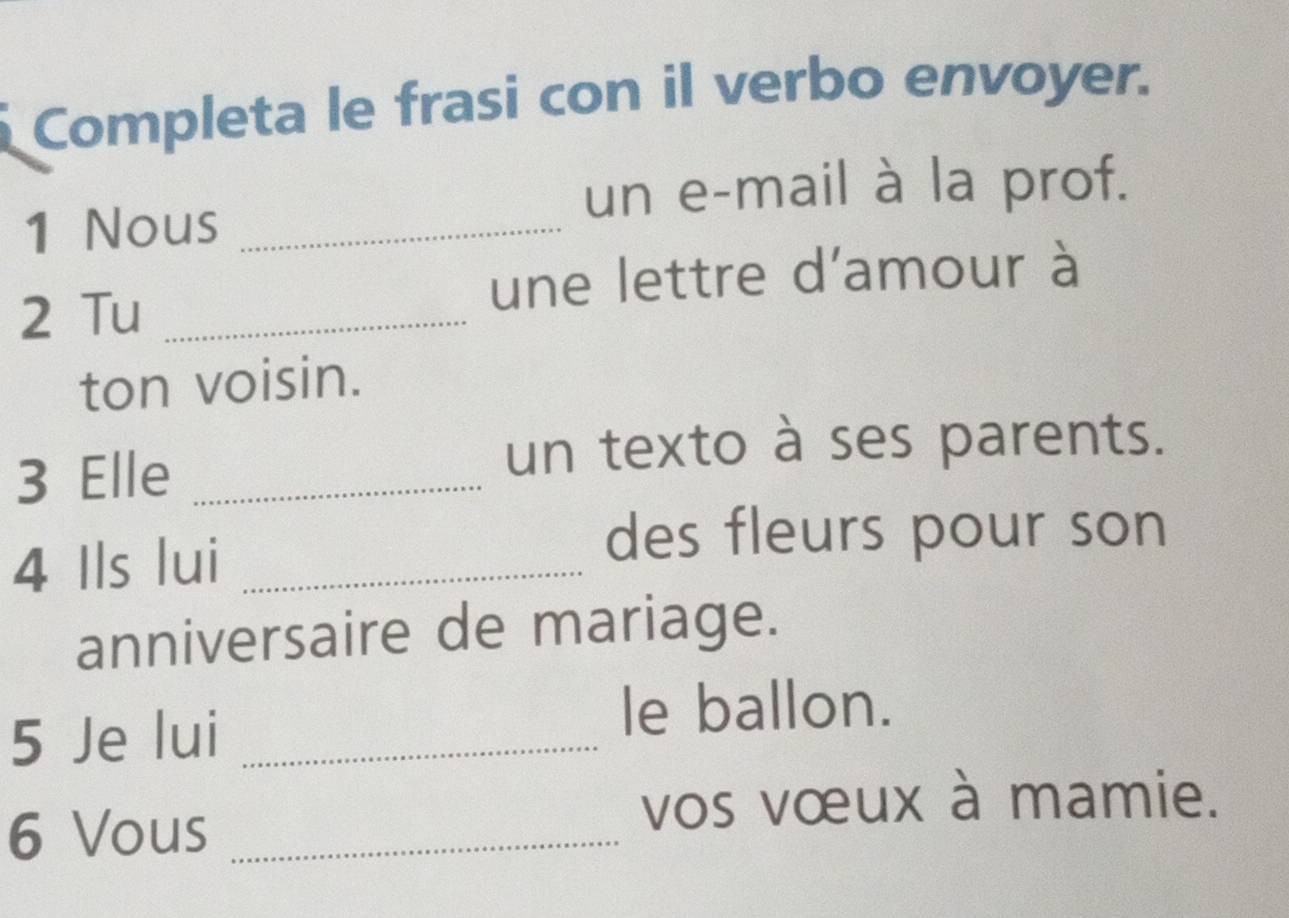 Completa le frasi con il verbo envoyer. 
un e-mail à la prof. 
1 Nous_ 
2 Tu_ 
une lettre d'amour à 
ton voisin. 
3 Elle_ 
un texto à ses parents. 
4 Ils lui_ 
des fleurs pour son 
anniversaire de mariage. 
5 Je lui_ 
le ballon. 
6 Vous_ 
vos vœux à mamie.