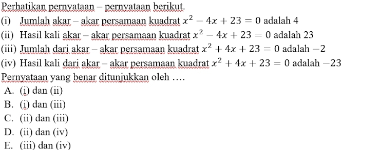 Perhatikan pernyataan - pernyataan berikut.
(i) Jumlah akar - akar persamaan kuadrat x^2-4x+23=0 adalah 4
(ii) Hasil kali akar - akar persamaan kuadrat x^2-4x+23=0 adalah 23
(iii) Jumlah dari akar - akar persamaan kuadrat x^2+4x+23=0 adalah −2
(iv) Hasil kali dari akar - akar persamaan kuadrat x^2+4x+23=0 adalah −23
Pernyataan yang benar ditunjukkan oleh …
A. (i) dan (ii)
B. (i) dan (iii)
C. (ii) dan (iii)
D. (ii) dan (iv)
E. (iii) dan (iv)