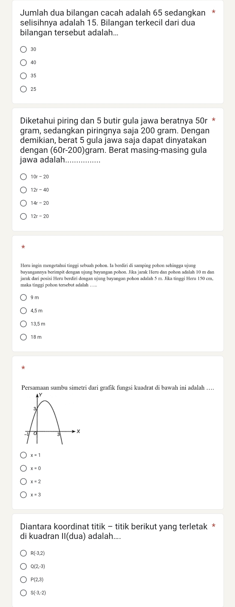 Jumlah dua bilangan cacah adalah 65 sedangkan
selisihnya adalah 15. Bilangan terkecil dari dua
bilangan tersebut adalah...
30
40
35
25
Diketahui piring dan 5 butir gula jawa beratnya 50r *
gram, sedangkan piringnya saja 200 gram. Dengan
demikian, berat 5 gula jawa saja dapat dinyatakan
dengan (60r-200 )gram. Berat masing-masing gula
jawa adalah.................
10r - 20
12r- 40
14r - 20
*
Heru ingin mengetahui tinggi sebuah pohon. Ia berdiri di samping pohon sehingga ujung
bayangannya berimpit dengan ujung bayangan pohon. Jika jarak Heru dan pohon adalah 10 m dan
jarak dari posisi Heru berdiri dengan ujung bayangan pohon adalah 5 m. Jika tinggi Heru 150 cm,
maka tinggi pohon tersebut adalah
9 m
4,5 m
13,5 m
18 m
*
Persamaan sumbu simetri dari grafik fungsi kuadrat di bawah ini adalah ....
x=1
x=0
x=2
x=3
Diantara koordinat titik - titik berikut yang terletak *
di kuadran II(dua) adalah....
R(-3,2)
Q(2,-3)
P(2,3)
S(-3,-2)