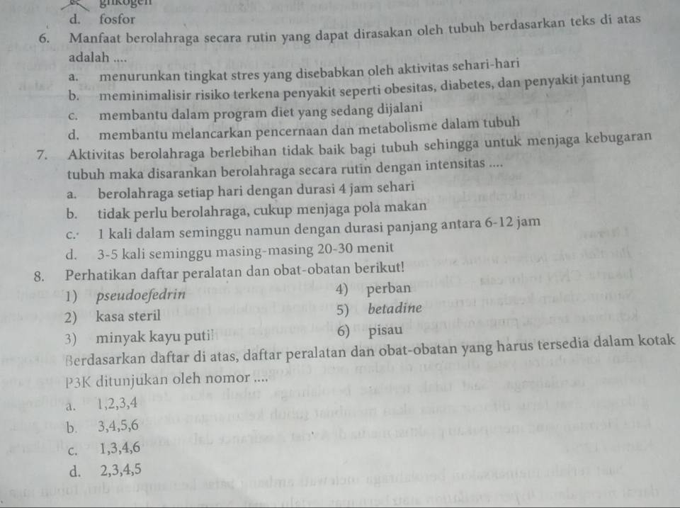 gnkogen
d. fosfor
6. Manfaat berolahraga secara rutin yang dapat dirasakan oleh tubuh berdasarkan teks di atas
adalah ....
a. menurunkan tingkat stres yang disebabkan oleh aktivitas sehari-hari
b. meminimalisir risiko terkena penyakit seperti obesitas, diabetes, dan penyakit jantung
c. membantu dalam program diet yang sedang dijalani
d. membantu melancarkan pencernaan dan metabolisme dalam tubuh
7. Aktivitas berolahraga berlebihan tidak baik bagi tubuh sehingga untuk menjaga kebugaran
tubuh maka disarankan berolahraga secara rutin dengan intensitas ....
a. berolahraga setiap hari dengan durasi 4 jam sehari
b. tidak perlu berolahraga, cukup menjaga pola makan
c.· 1 kali dalam seminggu namun dengan durasi panjang antara 6-12 jam
d. 3-5 kali seminggu masing-masing 20-30 menit
8. Perhatikan daftar peralatan dan obat-obatan berikut!
1) pseudoefedrin 4) perban
2) kasa steril 5) betadine
3) minyak kayu puti 6) pisau
Berdasarkan daftar di atas, daftar peralatan dan obat-obatan yang harus tersedia dalam kotak
P3K ditunjukan oleh nomor ....
a. 1, 2, 3, 4
b. 3, 4, 5, 6
c. 1, 3, 4, 6
d. 2, 3, 4, 5