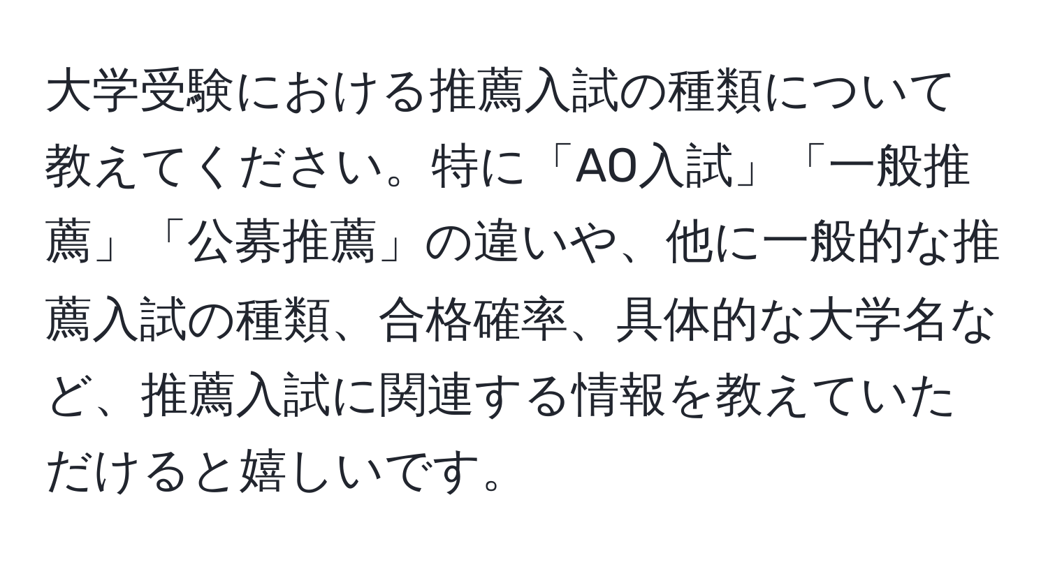 大学受験における推薦入試の種類について教えてください。特に「AO入試」「一般推薦」「公募推薦」の違いや、他に一般的な推薦入試の種類、合格確率、具体的な大学名など、推薦入試に関連する情報を教えていただけると嬉しいです。