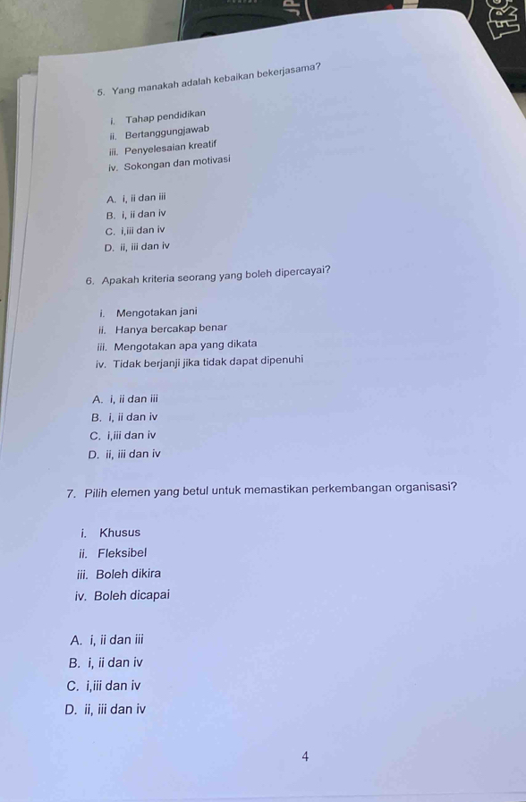 Yang manakah adalah kebaikan bekerjasama?
i. Tahap pendidikan
ii. Bertanggungjawab
iii. Penyelesaian kreatif
iv. Sokongan dan motivasi
A. i, i dan iii
B. i, ii dan iv
C. i,iii dan iv
D. ii, ii dan iv
6. Apakah kriteria seorang yang boleh dipercayai?
i. Mengotakan jani
ii. Hanya bercakap benar
iii. Mengotakan apa yang dikata
iv. Tidak berjanji jika tidak dapat dipenuhi
A. i, ii dan ⅲii
B. i, i dan iv
C. i,iii dan iv
D. ii, ii dan iv
7. Pilih elemen yang betul untuk memastikan perkembangan organisasi?
i. Khusus
ii. Fleksibel
iii. Boleh dikira
iv. Boleh dicapai
A. i, ii dan iii
B. i, iidan iv
C. i,iii dan iv
D. ii, ii dan iv
4