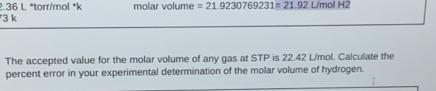 2. 36 L *torr/mol *k molar volume =21.9230769231=21.92 L/mol H2
3 k
The accepted value for the molar volume of any gas at STP is 22.42 L/mol. Calculate the 
percent error in your experimental determination of the molar volume of hydrogen.