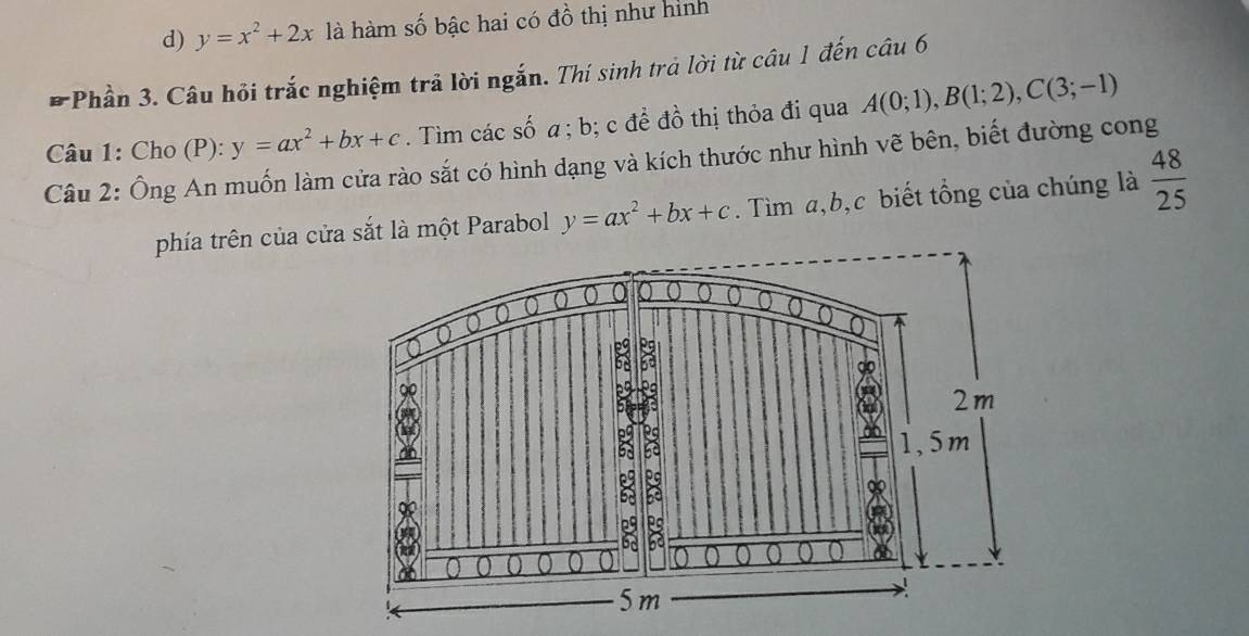 d) y=x^2+2x là hàm số bậc hai có đồ thị như hình
*Phần 3. Câu hỏi trắc nghiệm trả lời ngắn. Thí sinh trả lời từ câu 1 đến câu 6
Câu 1: Cho (P): y=ax^2+bx+c. Tìm các số a; b; c để đồ thị thỏa đi qua A(0;1), B(1;2), C(3;-1)
Câu 2: Ông An muốn làm cửa rào sắt có hình dạng và kích thước như hình vẽ bên, biết đường cong
phía trên của cửa sắt là một Parabol y=ax^2+bx+c. Tìm a, b, c biết tổng của chúng là  48/25 