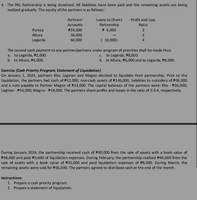 The PAL Partnership is being dissolved. All liabilities have been paid and the remaining assets are being
realized gradually. The equity of the partners is as follows:
Partners' Loans to (from) Profit and Loss
Accounts Partnership Ratio
Pureza 24,000 6,000 3
Altura 36,000 3
Legarda 60,000 ( 10,000) 4
The second cash payment to any partner/partners under program of priorities shall be made thus:
a. to Legarda, 2,000. c. to Legarda, 8,000.
b. to Altura, 6,000. d. to Altura, 6,000 and to Legarda, 8,000.
Exercise (Cash Priority Program; Statement of Liquidation)
On January 1, 2024, partners Kho, Lagman and Magno decided to liquidate their partnership. Prior to the
liquidation, the partners had cash of P12,000, non-cash assets of P146,000, liabilities to outsiders of P36,000
and a note payable to Partner Magno of 14,000. The capital balances of the partners were: Kho - P36,000;
Lagman - 54,000; Magno - 18,000. The partners share profits and losses in the ratio of 3:3:4 , respectively.
During January 2024, the partnership received cash of 30,000 from the sale of assets with a book value of
38,000 and paid 3,600 of liquidation expenses. During February, the partnership realized 44,000 from the
sale of assets with a book value of 35,000 and paid liquidation expenses of 8,400. During March, the
remaining assets were sold for 36,000. The partners agreed to distribute cash at the end of the month.
Instructions:
1. Prepare a cash priority program.
2. Prepare a statement of liquidation.