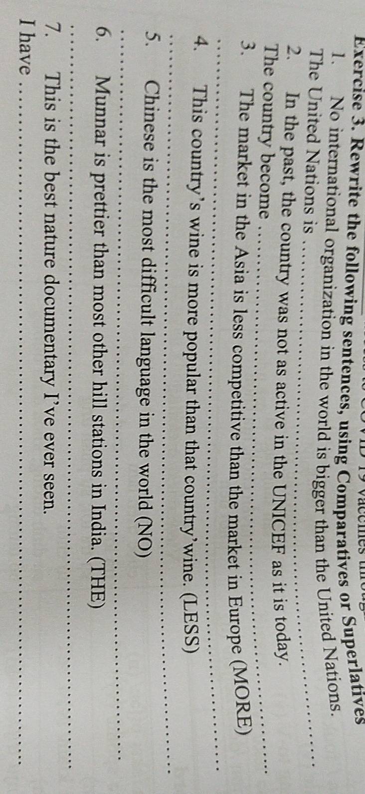 vacemes u 
Exercise 3. Rewrite the following sentences, using Comparatives or Superlatives 
1. No international organization in the world is bigger than the United Nations. 
The United Nations is_ 
2. In the past, the country was not as active in the UNICEF as it is today. 
The country become_ 
_ 
3. The market in the Asia is less competitive than the market in Europe (MORE) 
_ 
4. This country’s wine is more popular than that country’wine. (LESS) 
_ 
5. Chinese is the most difficult language in the world (NO) 
6. Munnar is prettier than most other hill stations in India. (THE) 
_ 
7. This is the best nature documentary I’ve ever seen. 
I have_