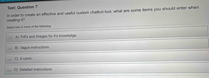 Test: Question 7
In order to create an effective and useful custom chatbot tool, what are some items you should enter when
creating it?
Select one or more of the following:
A) Pdf's and Images for it's knowledge.
B) Vague instructions.
C) A rubric.
D) Detailed instructions.