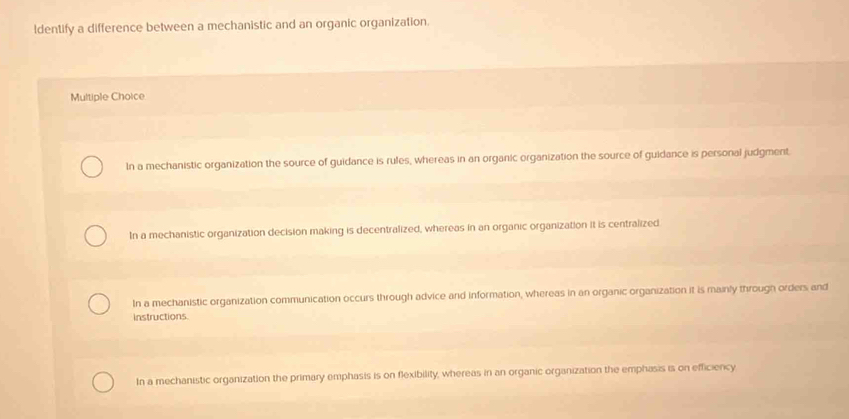 ldentify a difference between a mechanistic and an organic organization.
Multiple Choice
In a mechanistic organization the source of guidance is rules, whereas in an organic organization the source of guidance is personal judgment.
In a mechanistic organization decision making is decentralized, whereas in an organic organization it is centralized
In a mechanistic organization communication occurs through advice and information, whereas in an organic organization it is mainly through orders and
Instructions
In a mechanistic organization the primary emphasis is on flexibility, whereas in an organic organization the emphasis is on efficiency