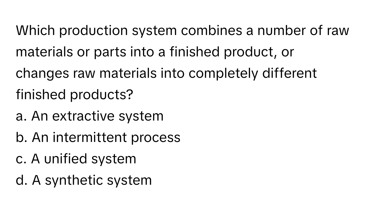 Which production system combines a number of raw materials or parts into a finished product, or changes raw materials into completely different finished products?
a. An extractive system
b. An intermittent process
c. A unified system
d. A synthetic system