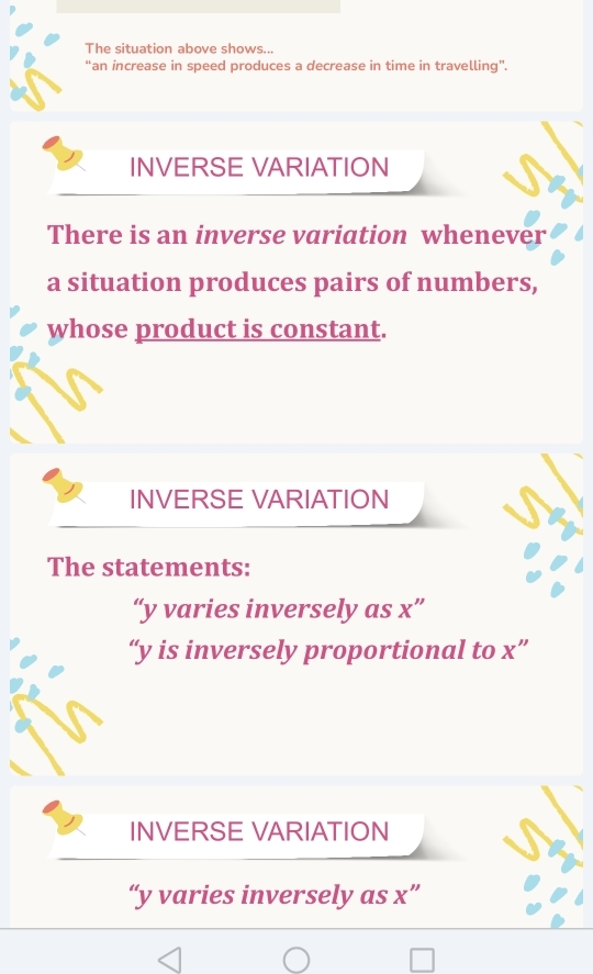 The situation above shows... 
“an increase in speed produces a decrease in time in travelling”. 
INVERSE VARIATION 
There is an inverse variation whenever 
a situation produces pairs of numbers, 
whose product is constant. 
INVERSE VARIATION 
The statements: 
“ y varies inversely as x ” 
“ y is inversely proportional to x ” 
INVERSE VARIATION 
“ y varies inversely as x ”