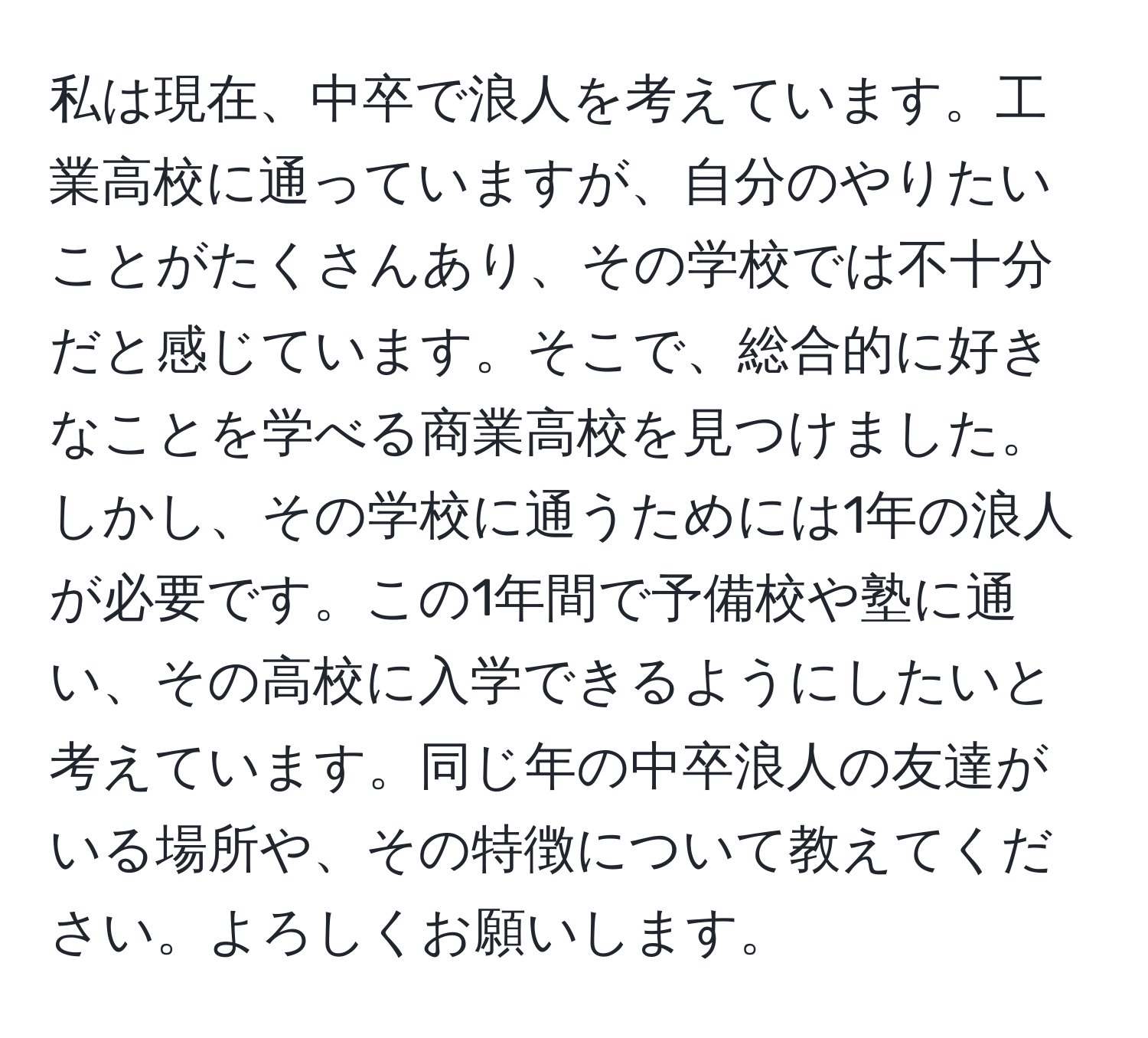 私は現在、中卒で浪人を考えています。工業高校に通っていますが、自分のやりたいことがたくさんあり、その学校では不十分だと感じています。そこで、総合的に好きなことを学べる商業高校を見つけました。しかし、その学校に通うためには1年の浪人が必要です。この1年間で予備校や塾に通い、その高校に入学できるようにしたいと考えています。同じ年の中卒浪人の友達がいる場所や、その特徴について教えてください。よろしくお願いします。