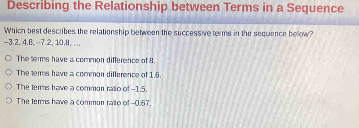 Describing the Relationship between Terms in a Sequence
Which best describes the relationship between the successive terms in the sequence below?
-3.2, 4.8, -7.2, 10. 8, …
The terms have a common difference of 8.
The terms have a common difference of 1.6.
The terms have a common ratio of -1.5.
The terms have a common ratio of -0.67.