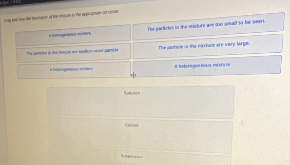 Drag and Drop the description of the mixture in the appropriate container.
A homageneous mixture The particles in the mixture are too small to be seen.
The particles in the mixture are medium-sized particle The particle in the mixture are very large.
A heterogeneous mixture A heterogeneous mixture
Solution
Colloid
Suspension