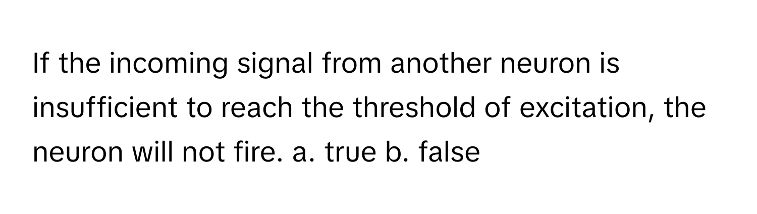 If the incoming signal from another neuron is insufficient to reach the threshold of excitation, the neuron will not fire.  a. true b. false