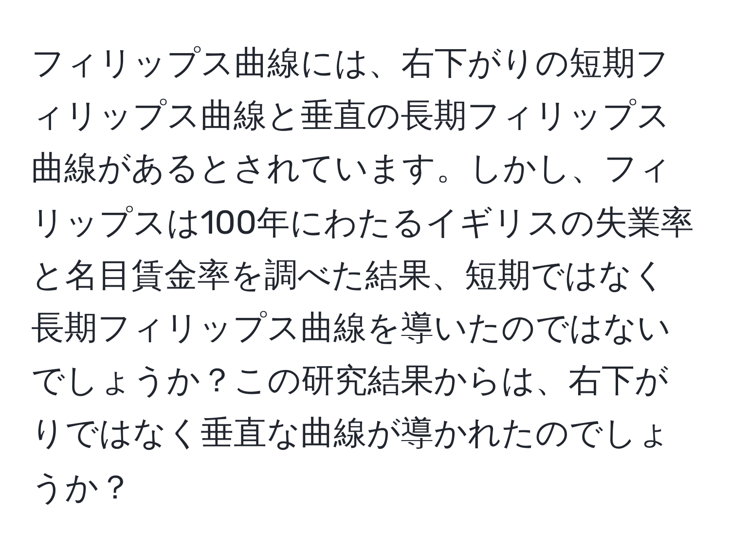 フィリップス曲線には、右下がりの短期フィリップス曲線と垂直の長期フィリップス曲線があるとされています。しかし、フィリップスは100年にわたるイギリスの失業率と名目賃金率を調べた結果、短期ではなく長期フィリップス曲線を導いたのではないでしょうか？この研究結果からは、右下がりではなく垂直な曲線が導かれたのでしょうか？