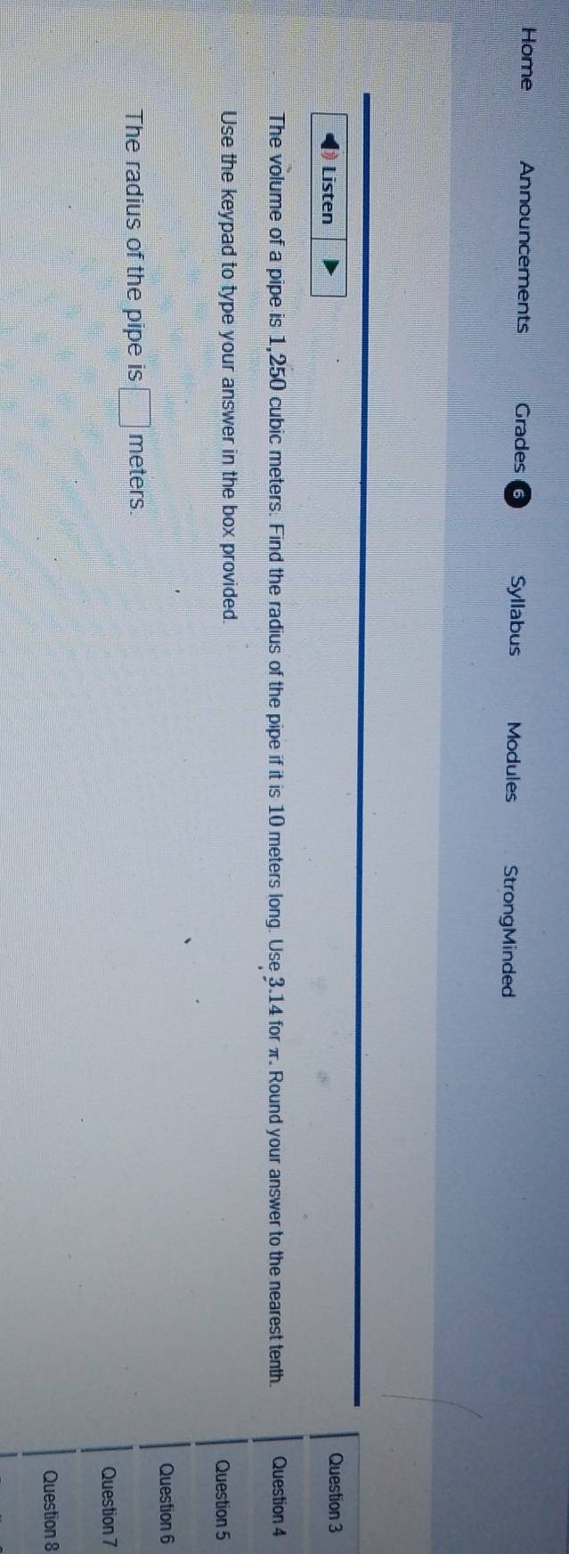 Home Announcements Grades Syllabus Modules StrongMinded 
Listen Question 3 
The volume of a pipe is 1,250 cubic meters. Find the radius of the pipe if it is 10 meters long. Use 3.14 for π. Round your answer to the nearest tenth. Question 4 
Use the keypad to type your answer in the box provided. 
Question 5 
Question 6 
The radius of the pipe is □ meters. 
Question 7 
Question 8