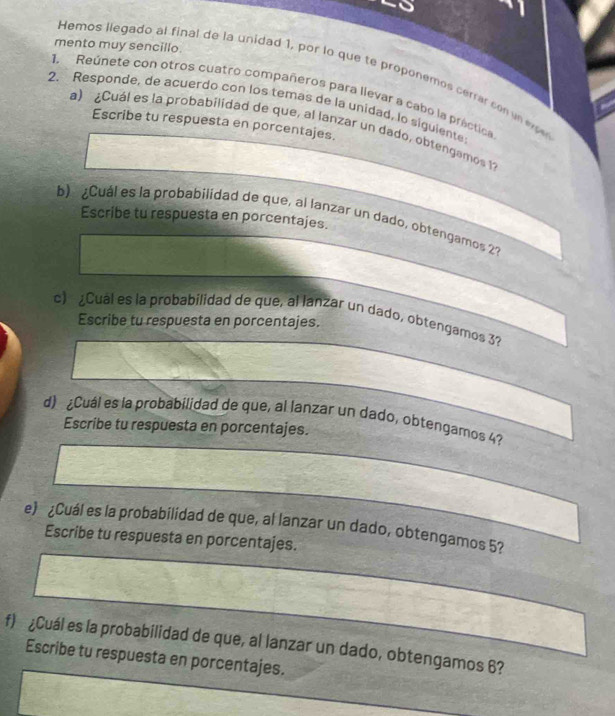 mento muy sencillo. 
Hemos llegado al final de la unidad 1, por lo que te proponemos cerrar con un ee 
1. Reúnete con otros cuatro compañeros para llevar a cabo la práctica 
2. Responde, de acuerdo con los temas de la unidad, lo siguiente 
Escribe tu respuesta en porcentajes. 
a) ¿Cuál es la probabilidad de que, al lanzar un dado, obtengamos 12
b) ¿Cuál es la probabilidad de que, al lanzar un dado, obtengamos 2? 
Escribe tu respuesta en porcentajes. 
c) ¿Cual es la probabilidad de que, al lanzar un dado, obtengamos 3? 
Escribe tu respuesta en porcentajes. 
d) ¿Cuál es la probabilidad de que, al lanzar un dado, obtengamos 4? 
Escribe tu respuesta en porcentajes. 
e) ¿Cuál es la probabilidad de que, al lanzar un dado, obtengamos 5? 
Escribe tu respuesta en porcentajes. 
f) ¿Cuál es la probabilidad de que, al lanzar un dado, obtengamos 6? 
Escribe tu respuesta en porcentajes.