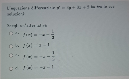 L'equazione differenziale y'=3y+3x+2 ha tra le sue
soluzioni:
Scegli un'alternativa:
a. f(x)=-x+ 1/3 
b. f(x)=x-1
C . f(x)=-x- 1/3 
d. f(x)=-x-1