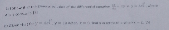 4a) Show that the general solution of the differential equation  dy/dx =xy is y=Ae^(frac x^2)2 , where
A is a constant. [5] 
b) Given that for y=Ae^(frac x^2)2, y=10 when x=0 , find y in terms of e when x=2.[5]