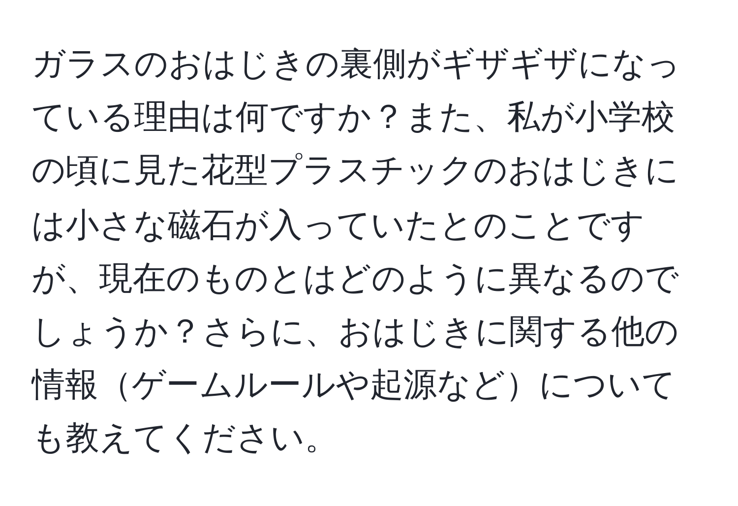 ガラスのおはじきの裏側がギザギザになっている理由は何ですか？また、私が小学校の頃に見た花型プラスチックのおはじきには小さな磁石が入っていたとのことですが、現在のものとはどのように異なるのでしょうか？さらに、おはじきに関する他の情報ゲームルールや起源などについても教えてください。