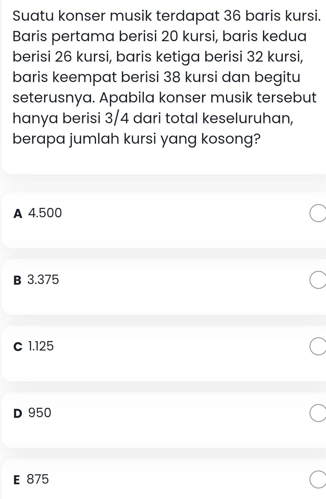 Suatu konser musik terdapat 36 baris kursi.
Baris pertama berisi 20 kursi, baris kedua
berisi 26 kursi, baris ketiga berisi 32 kursi,
baris keempat berisi 38 kursi dan begitu
seterusnya. Apabila konser musik tersebut
hanya berisi 3/4 dari total keseluruhan,
berapa jumlah kursi yang kosong?
A 4.500
B 3.375
C 1.125
D 950
E 875