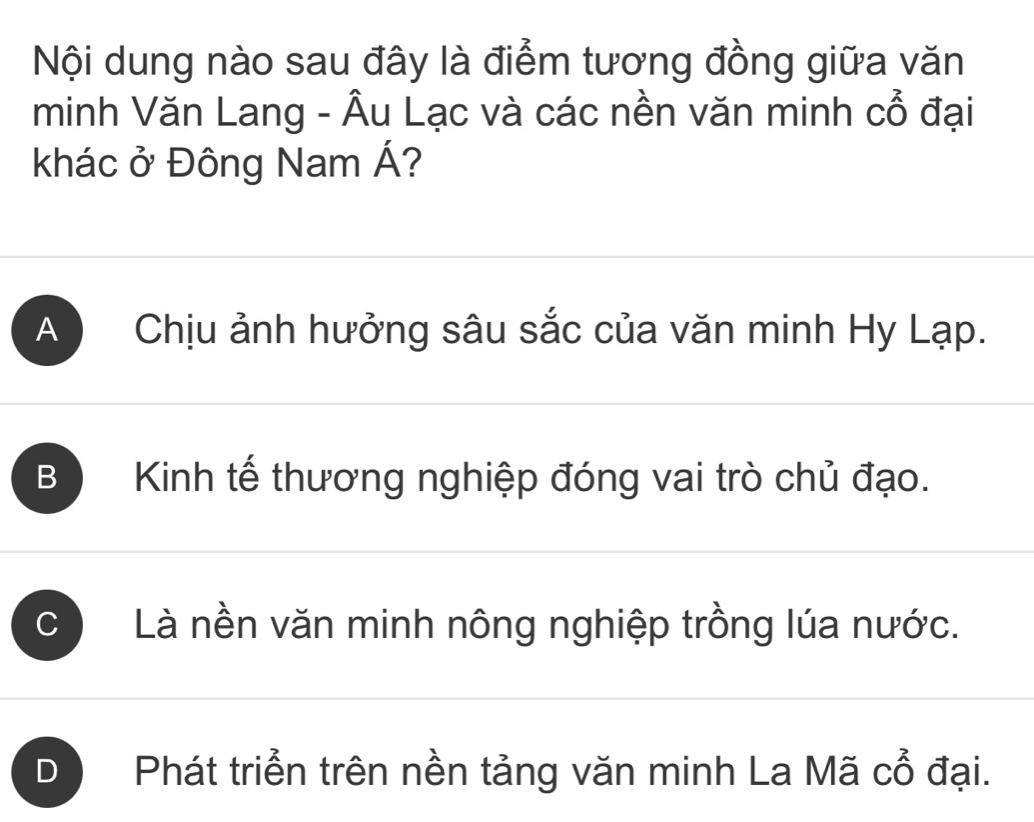 Nội dung nào sau đây là điểm tương đồng giữa văn
minh Văn Lang - Âu Lạc và các nền văn minh Cwidehat O đại
khác ở Đông Nam Á?
A ) Chịu ảnh hưởng sâu sắc của văn minh Hy Lạp.
B Kinh tế thương nghiệp đóng vai trò chủ đạo.
C Là nền văn minh nông nghiệp trồng lúa nước.
D Phát triển trên nền tảng văn minh La Mã cổ đại.