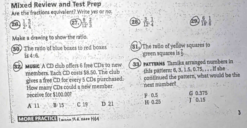 Mixed Review and Test Prep
Are the fractions equivalent? Write yes or no.
26  1/2 ,  3/4  27, ) 8/12 ,  2/3  28  3/12 ,  1/4  (29)  6/18 ,  1/6 
Make a drawing to show the ratio.
30 The ratio of blue boxes to red boxes 31. The ratio of yellow squares to
is 4:6. 
green squares is  7/2 . 
327 Music A CD club offers 6 free CDs to new 33) patterns Tamika arranged numbers in
members. Each CD costs $8.50. The club this pattern: 6, 3, 1.5, 0.75, . . . If she .
gives a free CD for every 5 CDs purchased. continued the pattern, what would be the
How many CDs could a new member next number?
receive for $100.00? F 0.5 G 0.375
A 11 B 15 C 19 D 21 H 0.25 J 0,15
3
MORE PRACTICE TERO 154, BAge H64