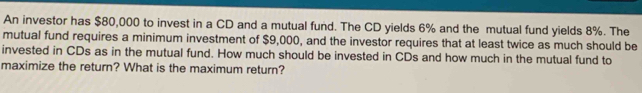 An investor has $80,000 to invest in a CD and a mutual fund. The CD yields 6% and the mutual fund yields 8%. The 
mutual fund requires a minimum investment of $9,000, and the investor requires that at least twice as much should be 
invested in CDs as in the mutual fund. How much should be invested in CDs and how much in the mutual fund to 
maximize the return? What is the maximum return?