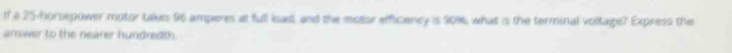 If a 25-horsepower motor takes 96 amperes at full isad, and the motor efficiancy is 90%, what is the terminal voltage? Express the 
answer to the nearer hundredth.